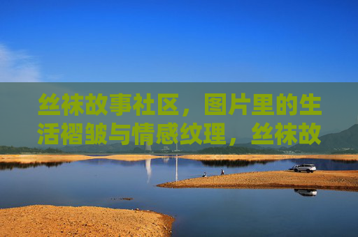 丝袜故事社区,图片里的生活褶皱与情感纹理,丝袜故事社区,图片里的生活褶皱与情感纹理 丝袜故事社区,图片里的生活褶皱与情感纹理,丝袜故事社区,图片里的生活褶皱与情感纹理