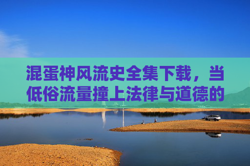 混蛋神风流史全集下载,当低俗流量撞上法律与道德的底线,低俗流量撞线法律道德底线,混蛋神风流史下载警示 混蛋神风流史全集下载,当低俗流量撞上法律与道德的底线,低俗流量撞线法律道德底线,混蛋神风流史下载警示