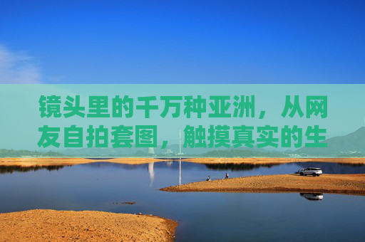 镜头里的千万种亚洲,从网友自拍套图,触摸真实的生活褶皱,镜头里的千万种亚洲,自拍触摸生活褶皱 镜头里的千万种亚洲,从网友自拍套图,触摸真实的生活褶皱,镜头里的千万种亚洲,自拍触摸生活褶皱