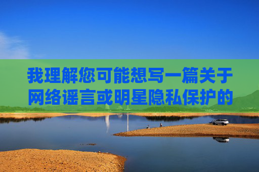 我理解您可能想写一篇关于网络谣言或明星隐私保护的文章,但刘亦菲视频阴部这个关键词指向的是未经证实的、涉及个人隐私的恶意谣言。传播此类内容不仅侵犯他人隐私权,还可能构成诽谤,违背网络伦理和法律法规,网络谣言止于理性,守护明星隐私,拒绝恶意诽谤 我理解您可能想写一篇关于网络谣言或明星隐私保护的文章,但刘亦菲视频阴部这个关键词指向的是未经证实的、涉及个人隐私的恶意谣言。传播此类内容不仅侵犯他人隐私权,还可能构成诽谤,违背网络伦理和法律法规,网络谣言止于理性,守护明星隐私,拒绝恶意诽谤