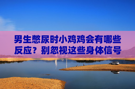 男生憋尿时小鸡鸡会有哪些反应?别忽视这些身体信号,男生憋尿,生殖器出现这些信号别忽视 男生憋尿时小鸡鸡会有哪些反应?别忽视这些身体信号,男生憋尿,生殖器出现这些信号别忽视