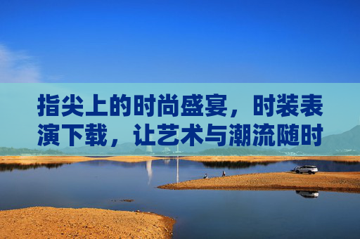 指尖上的时尚盛宴，时装表演下载，让艺术与潮流随时触达，指尖时装表演下载，艺术潮流随时触达