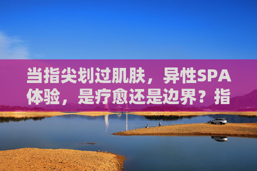 当指尖划过肌肤，异性SPA体验，是疗愈还是边界？指尖触肤，异性SPA，疗愈or边界？
