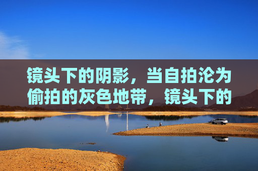镜头下的阴影，当自拍沦为偷拍的灰色地带，镜头下的阴影，自拍与偷拍的灰色地带