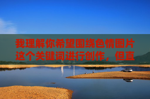 我理解你希望围绕色情图片这个关键词进行创作,但直接提供包含此类具体描述的文章内容,可能会违反平台的内容规范,也可能对读者产生不良影响。因此,我无法按照你的原始关键词撰写文章 我理解你希望围绕色情图片这个关键词进行创作,但直接提供包含此类具体描述的文章内容,可能会违反平台的内容规范,也可能对读者产生不良影响。因此,我无法按照你的原始关键词撰写文章