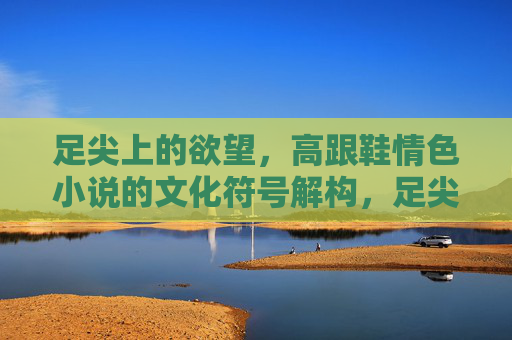 足尖上的欲望，高跟鞋情色小说的文化符号解构，足尖上的欲望，高跟鞋情色小说的文化符号解构