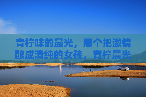 青柠味的晨光,那个把激情酿成清纯的女孩,青柠晨光酿清纯 青柠味的晨光,那个把激情酿成清纯的女孩,青柠晨光酿清纯