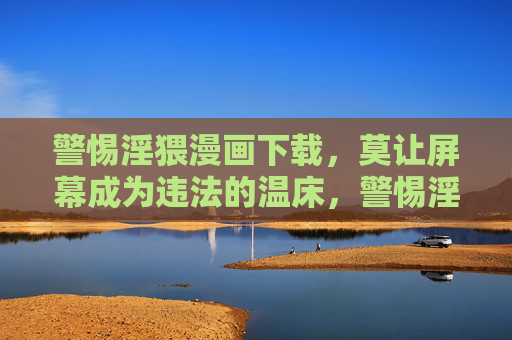 警惕淫猥漫画下载,莫让屏幕成为违法的温床,警惕淫猥漫画下载,莫让屏幕成违法温床 警惕淫猥漫画下载,莫让屏幕成为违法的温床,警惕淫猥漫画下载,莫让屏幕成违法温床