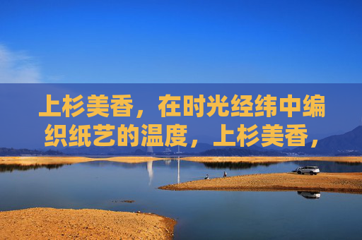 上杉美香,在时光经纬中编织纸艺的温度,上杉美香,在时光经纬中编织纸艺的温度 上杉美香,在时光经纬中编织纸艺的温度,上杉美香,在时光经纬中编织纸艺的温度