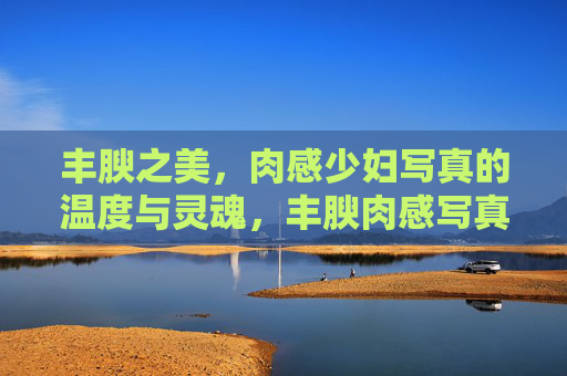 丰腴之美,肉感少妇写真的温度与灵魂,丰腴肉感写真,少妇的温度与灵魂 丰腴之美,肉感少妇写真的温度与灵魂,丰腴肉感写真,少妇的温度与灵魂