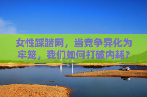 女性踩踏网,当竞争异化为牢笼,我们如何打破内耗?女性踩踏网,当竞争异化为牢笼,打破内耗 女性踩踏网,当竞争异化为牢笼,我们如何打破内耗?女性踩踏网,当竞争异化为牢笼,打破内耗