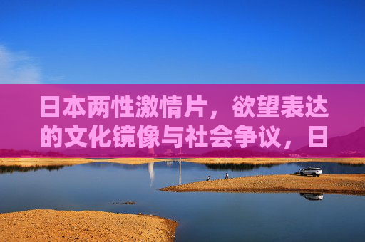 日本两性激情片,欲望表达的文化镜像与社会争议,日本两性激情片,欲望表达的文化镜像与社会争议 日本两性激情片,欲望表达的文化镜像与社会争议,日本两性激情片,欲望表达的文化镜像与社会争议