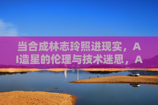 当合成林志玲照进现实,AI造星的伦理与技术迷思,AI造星,合成明星照进现实,技术与伦理的迷思 当合成林志玲照进现实,AI造星的伦理与技术迷思,AI造星,合成明星照进现实,技术与伦理的迷思