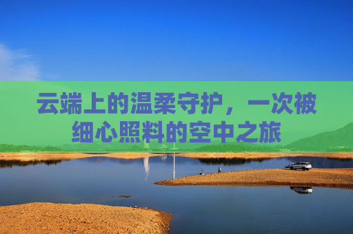 云端上的温柔守护,一次被细心照料的空中之旅 云端上的温柔守护,一次被细心照料的空中之旅