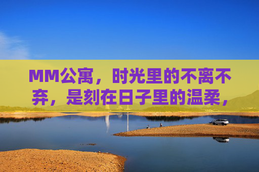 MM公寓,时光里的不离不弃,是刻在日子里的温柔,MM公寓,时光里的温柔陪伴 MM公寓,时光里的不离不弃,是刻在日子里的温柔,MM公寓,时光里的温柔陪伴