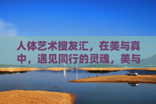 人体艺术搜友汇,在美与真中,遇见同行的灵魂,美与真中,同行灵魂的相遇 人体艺术搜友汇,在美与真中,遇见同行的灵魂,美与真中,同行灵魂的相遇