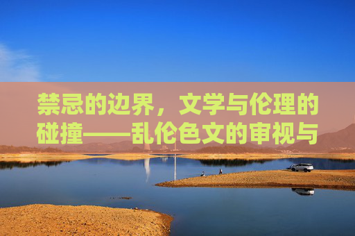 禁忌的边界,文学与伦理的碰撞——乱伦色文的审视与反思,禁忌边界,文学伦理对乱伦色文的审视与反思 禁忌的边界,文学与伦理的碰撞——乱伦色文的审视与反思,禁忌边界,文学伦理对乱伦色文的审视与反思