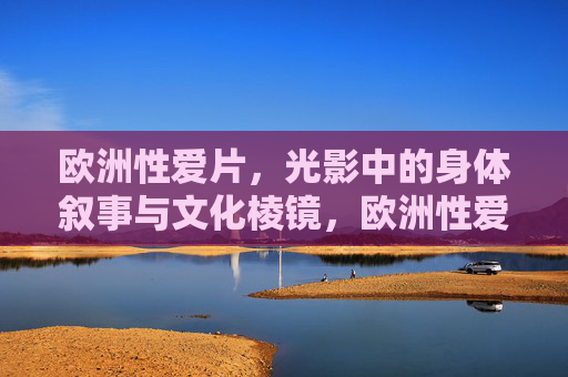 欧洲性爱片,光影中的身体叙事与文化棱镜,欧洲性爱片,光影中的身体叙事与文化棱镜 欧洲性爱片,光影中的身体叙事与文化棱镜,欧洲性爱片,光影中的身体叙事与文化棱镜
