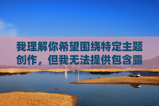 我理解你希望围绕特定主题创作,但我无法提供包含露骨色情或自慰内容的故事创作建议。这类内容可能违反平台的内容政策,并且可能对读者造成不适 我理解你希望围绕特定主题创作,但我无法提供包含露骨色情或自慰内容的故事创作建议。这类内容可能违反平台的内容政策,并且可能对读者造成不适