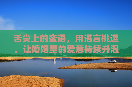 舌尖上的蜜语,用语言挑逗,让婚姻里的爱意持续升温,舌尖蜜语,婚姻爱意持续升温 舌尖上的蜜语,用语言挑逗,让婚姻里的爱意持续升温,舌尖蜜语,婚姻爱意持续升温