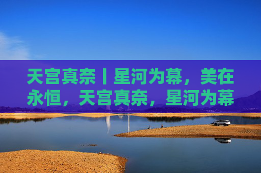 天宫真奈丨星河为幕,美在永恒,天宫真奈,星河为幕,美在永恒 天宫真奈丨星河为幕,美在永恒,天宫真奈,星河为幕,美在永恒