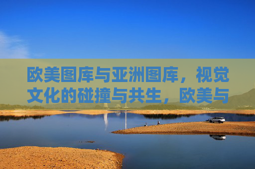 欧美图库与亚洲图库，视觉文化的碰撞与共生，欧美与亚洲图库，视觉文化的碰撞与共生