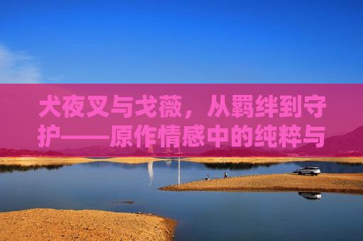犬夜叉与戈薇，从羁绊到守护——原作情感中的纯粹与深刻，犬夜叉与戈薇，羁绊到守护的纯粹与深刻