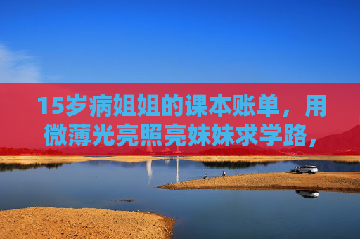 15岁病姐姐的课本账单,用微薄光亮照亮妹妹求学路,15岁病姐姐的课本账单,微光照亮妹妹求学路 15岁病姐姐的课本账单,用微薄光亮照亮妹妹求学路,15岁病姐姐的课本账单,微光照亮妹妹求学路