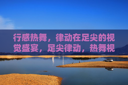行感热舞,律动在足尖的视觉盛宴,足尖律动,热舞视觉盛宴 行感热舞,律动在足尖的视觉盛宴,足尖律动,热舞视觉盛宴