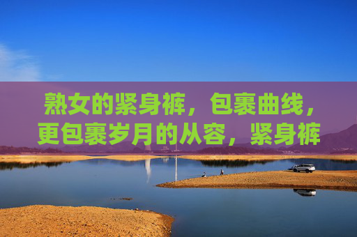 熟女的紧身裤,包裹曲线,更包裹岁月的从容,紧身裤包裹曲线,亦裹岁月从容 熟女的紧身裤,包裹曲线,更包裹岁月的从容,紧身裤包裹曲线,亦裹岁月从容
