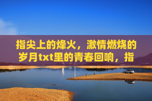 指尖上的烽火,激情燃烧的岁月txt里的青春回响,指尖烽火,青春回响 指尖上的烽火,激情燃烧的岁月txt里的青春回响,指尖烽火,青春回响