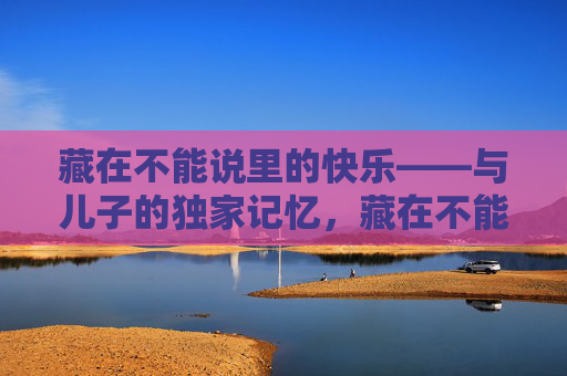 藏在不能说里的快乐——与儿子的独家记忆,藏在不能说里的快乐——与儿子的独家记忆 藏在不能说里的快乐——与儿子的独家记忆,藏在不能说里的快乐——与儿子的独家记忆