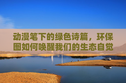 动漫笔下的绿色诗篇,环保图如何唤醒我们的生态自觉,动漫绿色诗篇,环保图唤醒生态自觉 动漫笔下的绿色诗篇,环保图如何唤醒我们的生态自觉,动漫绿色诗篇,环保图唤醒生态自觉