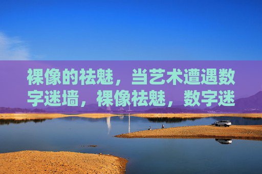 裸像的祛魅,当艺术遭遇数字迷墙,裸像祛魅,数字迷墙下的艺术遭遇 裸像的祛魅,当艺术遭遇数字迷墙,裸像祛魅,数字迷墙下的艺术遭遇