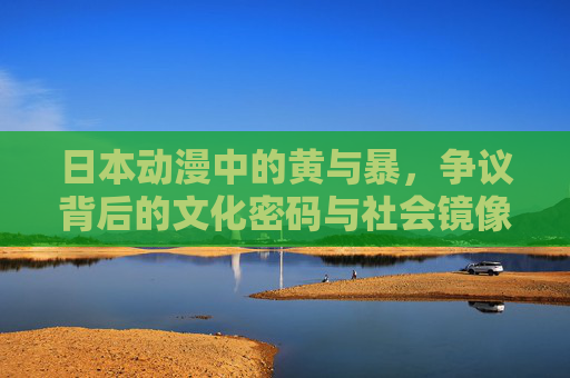 日本动漫中的黄与暴,争议背后的文化密码与社会镜像,黄与暴之辩,日本动漫的文化密码与社会镜像 日本动漫中的黄与暴,争议背后的文化密码与社会镜像,黄与暴之辩,日本动漫的文化密码与社会镜像