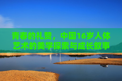 青春的礼赞,中国16岁人体艺术的美学探索与成长叙事,中国16岁人体艺术,青春礼赞与美学成长叙事 青春的礼赞,中国16岁人体艺术的美学探索与成长叙事,中国16岁人体艺术,青春礼赞与美学成长叙事