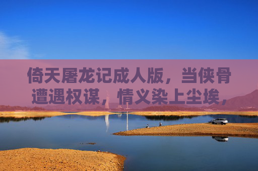 倚天屠龙记成人版，当侠骨遭遇权谋，情义染上尘埃，侠骨染尘，成人版倚天屠龙记的权谋情义劫