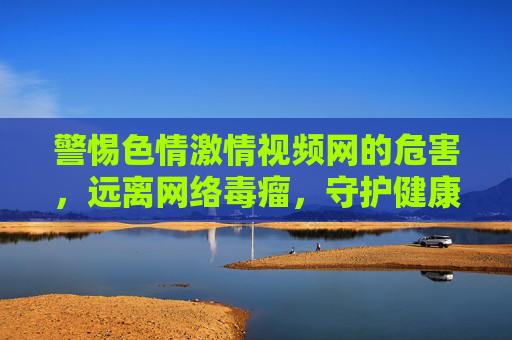 警惕色情激情视频网的危害,远离网络毒瘤,守护健康生活,警惕网络色情毒瘤,守护健康生活 警惕色情激情视频网的危害,远离网络毒瘤,守护健康生活,警惕网络色情毒瘤,守护健康生活