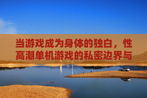 当游戏成为身体的独白,性高潮单机游戏的私密边界与可能,身体独白,性高潮单机游戏的私密边界与可能 当游戏成为身体的独白,性高潮单机游戏的私密边界与可能,身体独白,性高潮单机游戏的私密边界与可能