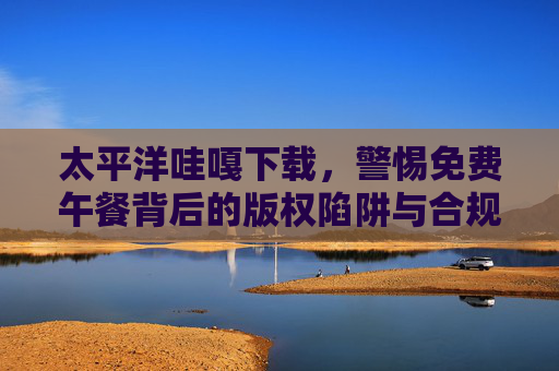 太平洋哇嘎下载,警惕免费午餐背后的版权陷阱与合规之道,太平洋哇嘎下载,警惕免费午餐背后的版权陷阱与合规之道 太平洋哇嘎下载,警惕免费午餐背后的版权陷阱与合规之道,太平洋哇嘎下载,警惕免费午餐背后的版权陷阱与合规之道