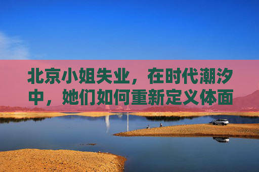 北京小姐失业,在时代潮汐中,她们如何重新定义体面,北京小姐失业,时代潮汐中的体面重塑 北京小姐失业,在时代潮汐中,她们如何重新定义体面,北京小姐失业,时代潮汐中的体面重塑