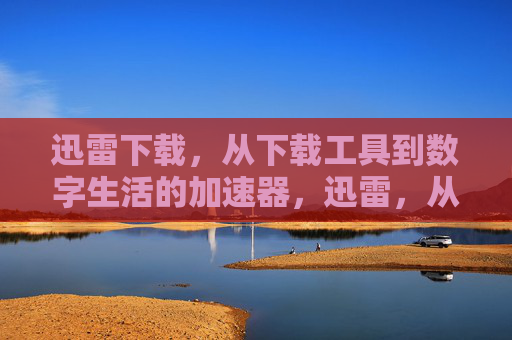 迅雷下载,从下载工具到数字生活的加速器,迅雷,从下载工具到数字生活加速器 迅雷下载,从下载工具到数字生活的加速器,迅雷,从下载工具到数字生活加速器