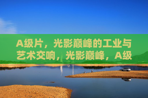 A级片,光影巅峰的工业与艺术交响,光影巅峰,A级片的工业与艺术交响 A级片,光影巅峰的工业与艺术交响,光影巅峰,A级片的工业与艺术交响