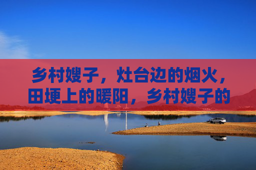 乡村嫂子，灶台边的烟火，田埂上的暖阳，乡村嫂子的烟火暖阳