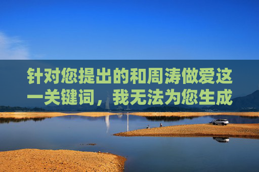 针对您提出的和周涛做爱这一关键词,我无法为您生成相关内容。原因如下,针对和周涛做爱关键词的内容生成无法说明 针对您提出的和周涛做爱这一关键词,我无法为您生成相关内容。原因如下,针对和周涛做爱关键词的内容生成无法说明
