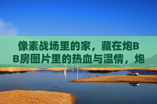 像素战场里的家,藏在炮BB房图片里的热血与温情,炮BB房图片里的像素战场家,热血与温情 像素战场里的家,藏在炮BB房图片里的热血与温情,炮BB房图片里的像素战场家,热血与温情