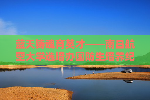 蓝天铸魂育英才——南昌航空大学选培办国防生培养纪实,蓝天铸魂育英才——南昌航空大学国防生培养纪实 蓝天铸魂育英才——南昌航空大学选培办国防生培养纪实,蓝天铸魂育英才——南昌航空大学国防生培养纪实