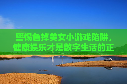 警惕色掉美女小游戏陷阱,健康娱乐才是数字生活的正解,警惕色掉美女小游戏陷阱,健康娱乐才是数字生活正解 警惕色掉美女小游戏陷阱,健康娱乐才是数字生活的正解,警惕色掉美女小游戏陷阱,健康娱乐才是数字生活正解