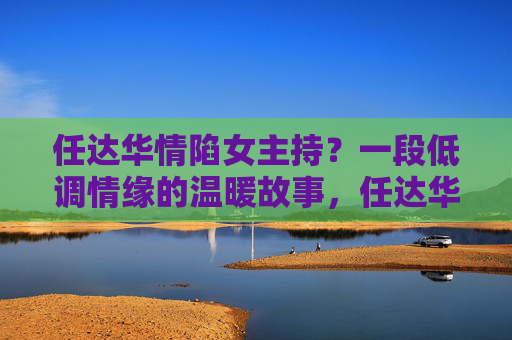 任达华情陷女主持?一段低调情缘的温暖故事,任达华与女主持的低调情缘温暖故事 任达华情陷女主持?一段低调情缘的温暖故事,任达华与女主持的低调情缘温暖故事
