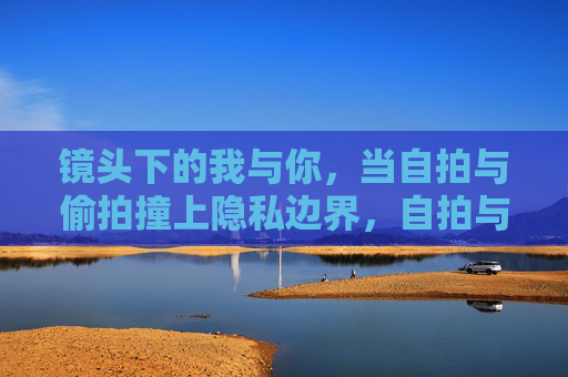 镜头下的我与你,当自拍与偷拍撞上隐私边界,自拍与偷拍,镜头下的隐私边界碰撞 镜头下的我与你,当自拍与偷拍撞上隐私边界,自拍与偷拍,镜头下的隐私边界碰撞
